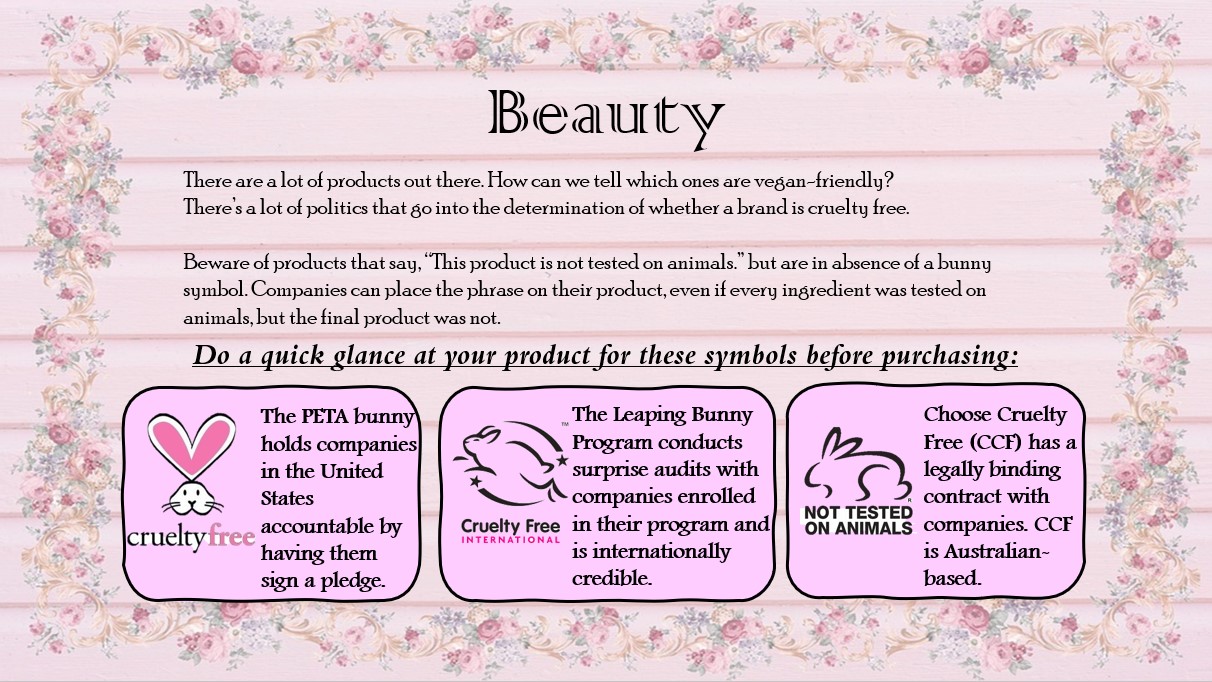 There are a lot of products out there. How can we tell which ones are vegan-friendly? There’s a lot of politics that go into the determination of whether a brand is cruelty free. Beware of products that say, “This product is not tested on animals.” but are in absence of a bunny symbol. Companies can place the phrase on their product, even if every ingredient was tested on animals, but the final product was not.