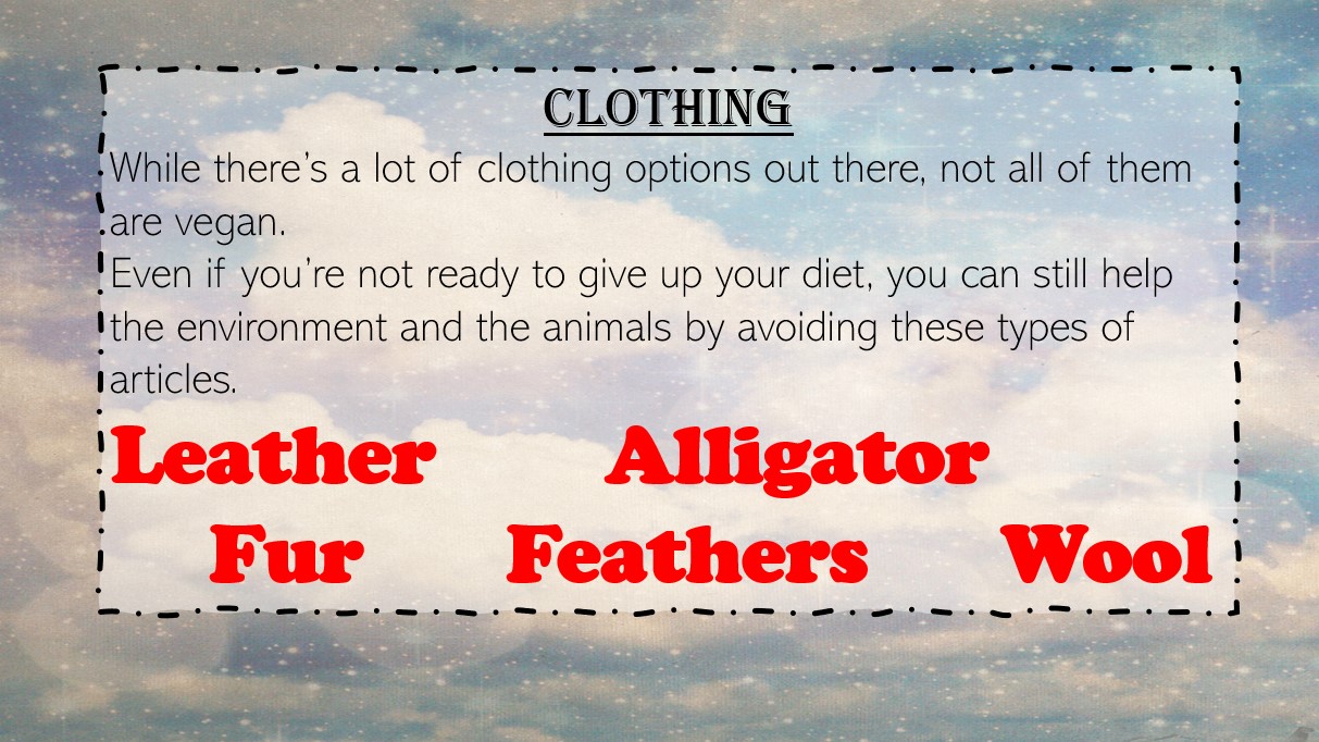 While there’s a lot of clothing options out there, not all of them are vegan.Even if you’re not ready to give up your diet, you can still help the environment and the animals by avoiding these types of articles: Leather, Alligator, Fur, Feathers, Wool.