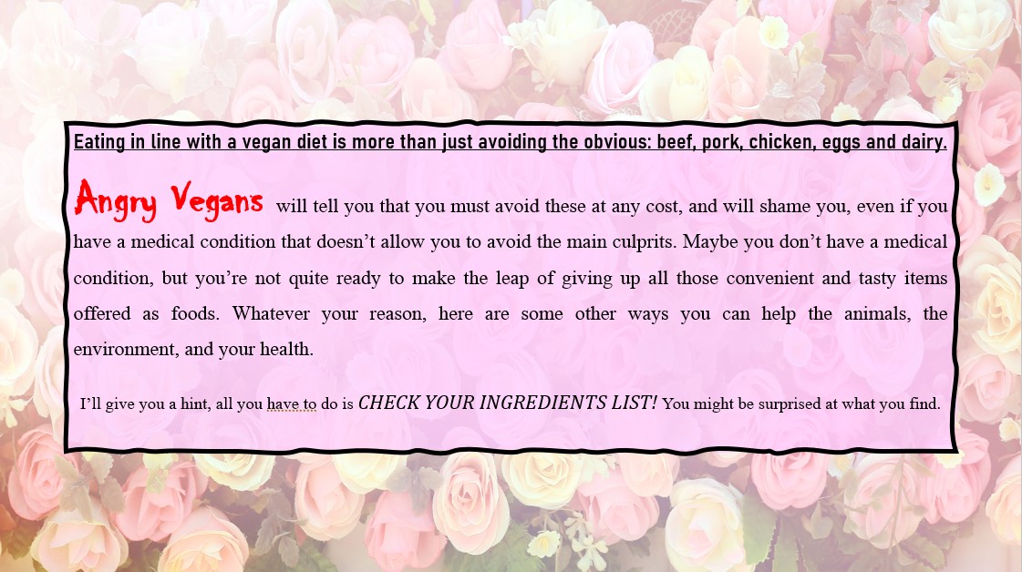 Eating in line with a vegan diet is more than just avoiding the obvious: beef, pork, chicken, eggs and dairy. Angry Vegans will tell you that you must avoid these at any cost, and will shame you, even if you have a medical condition that doesn’t allow you to avoid the main culprits. Maybe you don’t have a medical condition, but you’re not quite ready to make the leap of giving up all those convenient and tasty items offered as foods. Whatever your reason, here are some other ways you can help the animals, the environment, and your health. I’ll give you a hint, all you have to do is CHECK YOUR INGREDIENTS LIST! You might be surprised at what you find.