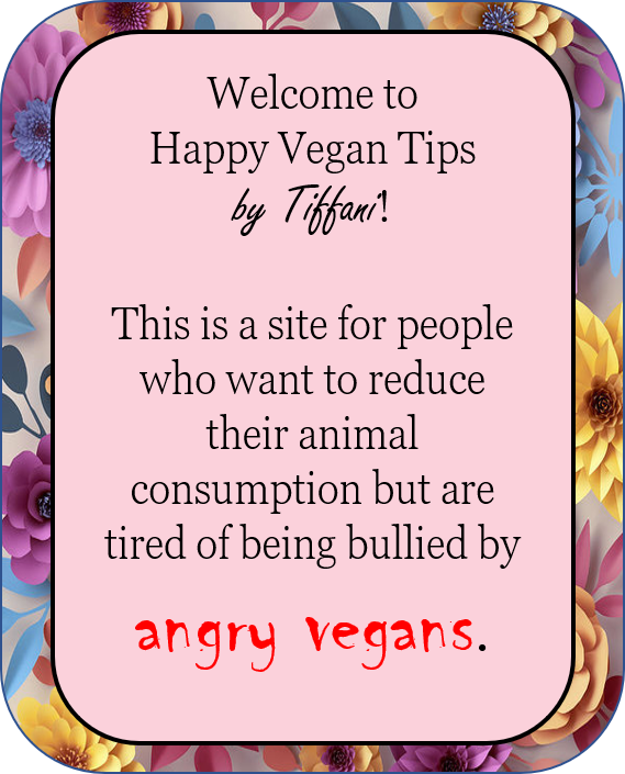 Welcome to Happy Vegan Tips by Tiffani! This is a site for people who want to reduce their animal consumption but are tired of being bullied by angry vegans.