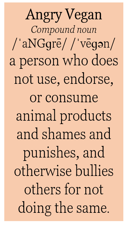 Angry Vegan, Compound noun, 
/ˈaNGɡrē/ /ˈvēɡən/ , a person who does not use, endorse, or consume animal products and shames, punishes, and otherwise bullies others for not doing the same.